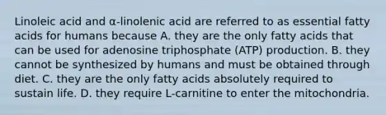 Linoleic acid and α-linolenic acid are referred to as essential fatty acids for humans because A. they are the only fatty acids that can be used for adenosine triphosphate (ATP) production. B. they cannot be synthesized by humans and must be obtained through diet. C. they are the only fatty acids absolutely required to sustain life. D. they require L-carnitine to enter the mitochondria.