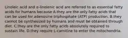 Linoleic acid and α-linolenic acid are referred to as essential fatty acids for humans because A.they are the only fatty acids that can be used for adenosine triphosphate (ATP) production. B.they cannot be synthesized by humans and must be obtained through diet. C.they are the only fatty acids absolutely required to sustain life. D.they require L-carnitine to enter the mitochondria.