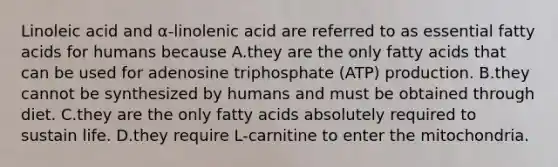 Linoleic acid and α-linolenic acid are referred to as essential fatty acids for humans because A.they are the only fatty acids that can be used for adenosine triphosphate (ATP) production. B.they cannot be synthesized by humans and must be obtained through diet. C.they are the only fatty acids absolutely required to sustain life. D.they require L-carnitine to enter the mitochondria.