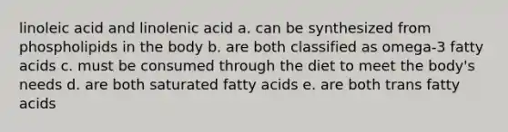 linoleic acid and linolenic acid a. can be synthesized from phospholipids in the body b. are both classified as omega-3 fatty acids c. must be consumed through the diet to meet the body's needs d. are both saturated fatty acids e. are both trans fatty acids