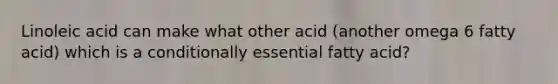 Linoleic acid can make what other acid (another omega 6 fatty acid) which is a conditionally essential fatty acid?