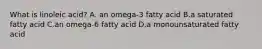 What is linoleic acid? A. an omega-3 fatty acid B.a saturated fatty acid C.an omega-6 fatty acid D.a monounsaturated fatty acid