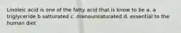 Linoleic acid is one of the fatty acid that is know to be a. a triglyceride b satturated c. manounsaturated d. essential to the human diet