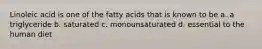 Linoleic acid is one of the fatty acids that is known to be a. a triglyceride b. saturated c. monounsaturated d. essential to the human diet