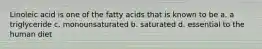 Linoleic acid is one of the fatty acids that is known to be a. a triglyceride c. monounsaturated b. saturated d. essential to the human diet