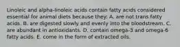 Linoleic and alpha-linoleic acids contain fatty acids considered essential for animal diets because they: A. are not trans fatty acids. B. are digested slowly and evenly into the bloodstream. C. are abundant in antioxidants. D. contain omega-3 and omega-6 fatty acids. E. come in the form of extracted oils.