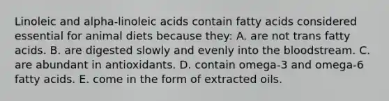 Linoleic and alpha-linoleic acids contain fatty acids considered essential for animal diets because they: A. are not trans fatty acids. B. are digested slowly and evenly into <a href='https://www.questionai.com/knowledge/k7oXMfj7lk-the-blood' class='anchor-knowledge'>the blood</a>stream. C. are abundant in antioxidants. D. contain omega-3 and omega-6 fatty acids. E. come in the form of extracted oils.