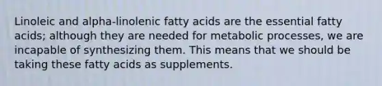 Linoleic and alpha-linolenic fatty acids are the essential fatty acids; although they are needed for metabolic processes, we are incapable of synthesizing them. This means that we should be taking these fatty acids as supplements.