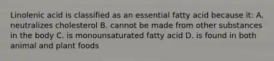 Linolenic acid is classified as an essential fatty acid because it: A. neutralizes cholesterol B. cannot be made from other substances in the body C. is monounsaturated fatty acid D. is found in both animal and plant foods