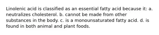 Linolenic acid is classified as an essential fatty acid because it: a. neutralizes cholesterol. b. cannot be made from other substances in the body. c. is a monounsaturated fatty acid. d. is found in both animal and plant foods.