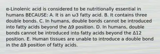 α-Linolenic acid is considered to be nutritionally essential in humans BECAUSE: A. It is an ω3 fatty acid. B. It contains three double bonds. C. In humans, double bonds cannot be introduced into fatty acids beyond the Δ9 position. D. In humans, double bonds cannot be introduced into fatty acids beyond the Δ12 position. E. Human tissues are unable to introduce a double bond in the Δ9 position of fatty acids.