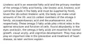 Linolenic acid is an essential fatty acid and the primary member of the omega-3 fatty acid family. Like linoleic acid, linolenic acid cannot be made in the body and must be supplied by foods. Given the 18-carbon linolenic acid, the body can make small amounts of the 20- and 22-carbon members of the omega-3 family, eicosapentaenoic acid and docosahexaenoic acid, respectively. These omega-3 fatty acids play critical roles in the optimal structure and function of cells. Found abundantly in the eyes and brain, the omega-3 fatty acids are essential for normal growth, visual acuity, and cognitive development. They may also play an important role in the prevention and treatment of heart disease, as later sections explain.