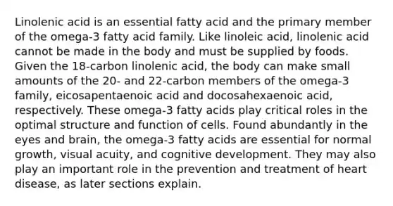 Linolenic acid is an essential fatty acid and the primary member of the omega-3 fatty acid family. Like linoleic acid, linolenic acid cannot be made in the body and must be supplied by foods. Given the 18-carbon linolenic acid, the body can make small amounts of the 20- and 22-carbon members of the omega-3 family, eicosapentaenoic acid and docosahexaenoic acid, respectively. These omega-3 fatty acids play critical roles in the optimal structure and function of cells. Found abundantly in the eyes and brain, the omega-3 fatty acids are essential for normal growth, visual acuity, and cognitive development. They may also play an important role in the prevention and treatment of heart disease, as later sections explain.