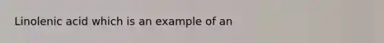 Linolenic acid which is an example of an