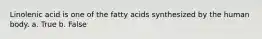 Linolenic acid is one of the fatty acids synthesized by the human body. a. True b. False