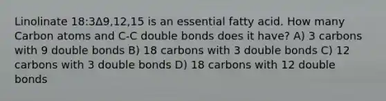 Linolinate 18:3Δ9,12,15 is an essential fatty acid. How many Carbon atoms and C-C double bonds does it have? A) 3 carbons with 9 double bonds B) 18 carbons with 3 double bonds C) 12 carbons with 3 double bonds D) 18 carbons with 12 double bonds