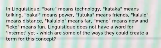 In Linquistique, "baru" means technology, "kataka" means talking, "bakal" means power, "futuka" means friends, "kalulo" means distance, "kalulolo" means far, "meno" means now and "leko" means fun. Linguistique does not have a word for 'internet' yet - which are some of the ways they could create a term for this concept?