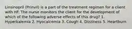 Linsinopril (Prinvil) is a part of the treatment regimen for a client with HF. The nurse monitors the client for the development of which of the following adverse effects of this drug? 1. Hyperkalemia 2. Hyocalcemia 3. Cough 4. Dizziness 5. Heartburn