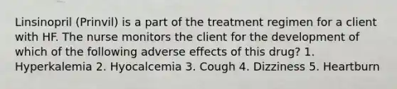 Linsinopril (Prinvil) is a part of the treatment regimen for a client with HF. The nurse monitors the client for the development of which of the following adverse effects of this drug? 1. Hyperkalemia 2. Hyocalcemia 3. Cough 4. Dizziness 5. Heartburn