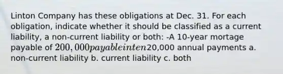 Linton Company has these obligations at Dec. 31. For each obligation, indicate whether it should be classified as a current liability, a non-current liability or both: -A 10-year mortage payable of 200,000 payable in ten20,000 annual payments a. non-current liability b. current liability c. both