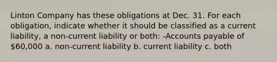 Linton Company has these obligations at Dec. 31. For each obligation, indicate whether it should be classified as a current liability, a non-current liability or both: -Accounts payable of 60,000 a. non-current liability b. current liability c. both