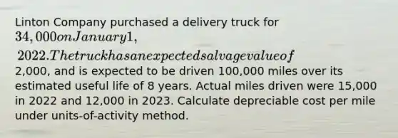 Linton Company purchased a delivery truck for 34,000 on January 1, 2022. The truck has an expected salvage value of2,000, and is expected to be driven 100,000 miles over its estimated useful life of 8 years. Actual miles driven were 15,000 in 2022 and 12,000 in 2023. Calculate depreciable cost per mile under units-of-activity method.