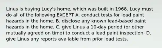 Linus is buying Lucy's home, which was built in 1968. Lucy must do all of the following EXCEPT A. conduct tests for lead paint hazards in the home. B. disclose any known lead-based paint hazards in the home. C. give Linus a 10-day period (or other mutually agreed on time) to conduct a lead paint inspection. D. give Linus any reports available from prior lead tests.