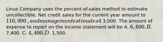 Linus Company uses the​ percent-of-sales method to estimate uncollectible. Net credit sales for the current year amount to 110,000​, and management estimates 4​% will be uncollectible. The Allowance for Uncollectible Accounts prior to adjustment has a credit balance of 3,000. The amount of expense to report on the income statement will be A. 6,600. B. 7,400. C. 4,400. D. 1,500.