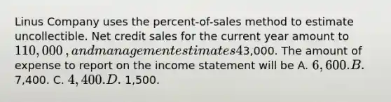 Linus Company uses the​ percent-of-sales method to estimate uncollectible. Net credit sales for the current year amount to 110,000​, and management estimates 4​% will be uncollectible. The Allowance for Uncollectible Accounts prior to adjustment has a credit balance of3,000. The amount of expense to report on the income statement will be A. 6,600. B. 7,400. C. 4,400. D. 1,500.