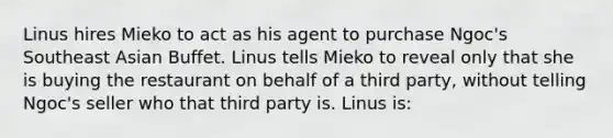 Linus hires Mieko to act as his agent to purchase Ngoc's Southeast Asian Buffet. Linus tells Mieko to reveal only that she is buying the restaurant on behalf of a third party, without telling Ngoc's seller who that third party is. Linus is: