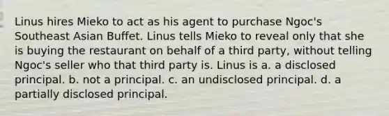 Linus hires Mieko to act as his agent to purchase Ngoc's Southeast Asian Buffet. Linus tells Mieko to reveal only that she is buying the restaurant on behalf of a third party, without telling Ngoc's seller who that third party is. Linus is a. a disclosed principal. b. not a principal. c. an undisclosed principal. d. a partially disclosed principal.