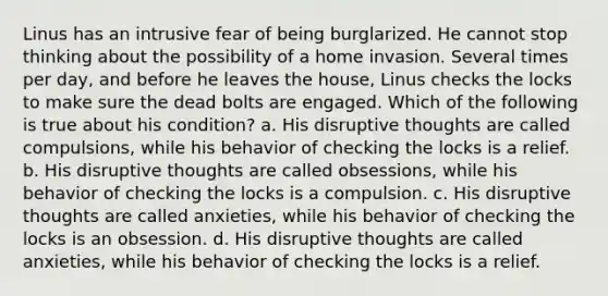 Linus has an intrusive fear of being burglarized. He cannot stop thinking about the possibility of a home invasion. Several times per day, and before he leaves the house, Linus checks the locks to make sure the dead bolts are engaged. Which of the following is true about his condition? a. His disruptive thoughts are called compulsions, while his behavior of checking the locks is a relief. b. His disruptive thoughts are called obsessions, while his behavior of checking the locks is a compulsion. c. His disruptive thoughts are called anxieties, while his behavior of checking the locks is an obsession. d. His disruptive thoughts are called anxieties, while his behavior of checking the locks is a relief.