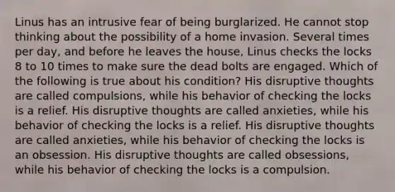 Linus has an intrusive fear of being burglarized. He cannot stop thinking about the possibility of a home invasion. Several times per day, and before he leaves the house, Linus checks the locks 8 to 10 times to make sure the dead bolts are engaged. Which of the following is true about his condition? His disruptive thoughts are called compulsions, while his behavior of checking the locks is a relief. His disruptive thoughts are called anxieties, while his behavior of checking the locks is a relief. His disruptive thoughts are called anxieties, while his behavior of checking the locks is an obsession. His disruptive thoughts are called obsessions, while his behavior of checking the locks is a compulsion.