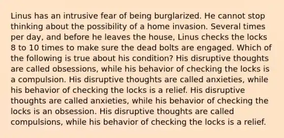 Linus has an intrusive fear of being burglarized. He cannot stop thinking about the possibility of a home invasion. Several times per day, and before he leaves the house, Linus checks the locks 8 to 10 times to make sure the dead bolts are engaged. Which of the following is true about his condition? His disruptive thoughts are called obsessions, while his behavior of checking the locks is a compulsion. His disruptive thoughts are called anxieties, while his behavior of checking the locks is a relief. His disruptive thoughts are called anxieties, while his behavior of checking the locks is an obsession. His disruptive thoughts are called compulsions, while his behavior of checking the locks is a relief.