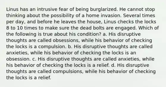 Linus has an intrusive fear of being burglarized. He cannot stop thinking about the possibility of a home invasion. Several times per day, and before he leaves the house, Linus checks the locks 8 to 10 times to make sure the dead bolts are engaged. Which of the following is true about his condition? a. His disruptive thoughts are called obsessions, while his behavior of checking the locks is a compulsion. b. His disruptive thoughts are called anxieties, while his behavior of checking the locks is an obsession. c. His disruptive thoughts are called anxieties, while his behavior of checking the locks is a relief. d. His disruptive thoughts are called compulsions, while his behavior of checking the locks is a relief.