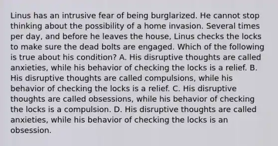 Linus has an intrusive fear of being burglarized. He cannot stop thinking about the possibility of a home invasion. Several times per day, and before he leaves the house, Linus checks the locks to make sure the dead bolts are engaged. Which of the following is true about his condition? A. His disruptive thoughts are called anxieties, while his behavior of checking the locks is a relief. B. His disruptive thoughts are called compulsions, while his behavior of checking the locks is a relief. C. His disruptive thoughts are called obsessions, while his behavior of checking the locks is a compulsion. D. His disruptive thoughts are called anxieties, while his behavior of checking the locks is an obsession.