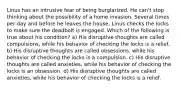 Linus has an intrusive fear of being burglarized. He can't stop thinking about the possibility of a home invasion. Several times per day and before he leaves the house, Linus checks the locks to make sure the deadbolt is engaged. Which of the following is true about his condition? a) His disruptive thoughts are called compulsions, while his behavior of checking the locks is a relief. b) His disruptive thoughts are called obsessions, while his behavior of checking the locks is a compulsion. c) His disruptive thoughts are called anxieties, while his behavior of checking the locks is an obsession. d) His disruptive thoughts are called anxieties, while his behavior of checking the locks is a relief.