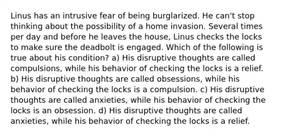 Linus has an intrusive fear of being burglarized. He can't stop thinking about the possibility of a home invasion. Several times per day and before he leaves the house, Linus checks the locks to make sure the deadbolt is engaged. Which of the following is true about his condition? a) His disruptive thoughts are called compulsions, while his behavior of checking the locks is a relief. b) His disruptive thoughts are called obsessions, while his behavior of checking the locks is a compulsion. c) His disruptive thoughts are called anxieties, while his behavior of checking the locks is an obsession. d) His disruptive thoughts are called anxieties, while his behavior of checking the locks is a relief.