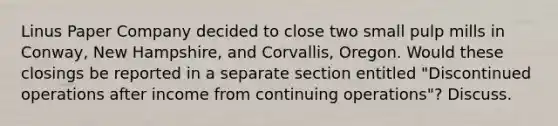 Linus Paper Company decided to close two small pulp mills in Conway, New Hampshire, and Corvallis, Oregon. Would these closings be reported in a separate section entitled "Discontinued operations after income from continuing operations"? Discuss.