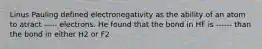 Linus Pauling defined electronegativity as the ability of an atom to atract ----- electrons. He found that the bond in HF is ------ than the bond in either H2 or F2