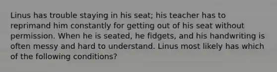 Linus has trouble staying in his seat; his teacher has to reprimand him constantly for getting out of his seat without permission. When he is seated, he fidgets, and his handwriting is often messy and hard to understand. Linus most likely has which of the following conditions?