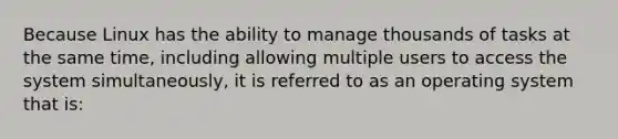 Because Linux has the ability to manage thousands of tasks at the same time, including allowing multiple users to access the system simultaneously, it is referred to as an operating system that is: