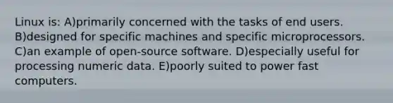 Linux is: A)primarily concerned with the tasks of end users. B)designed for specific machines and specific microprocessors. C)an example of open-source software. D)especially useful for processing numeric data. E)poorly suited to power fast computers.