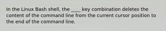 In the Linux Bash shell, the ____ key combination deletes the content of the command line from the current cursor position to the end of the command line.