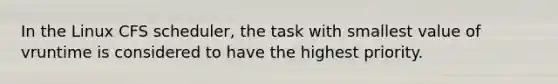 In the Linux CFS scheduler, the task with smallest value of vruntime is considered to have the highest priority.