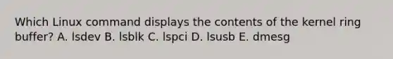 Which Linux command displays the contents of the kernel ring buffer? A. lsdev B. lsblk C. lspci D. lsusb E. dmesg