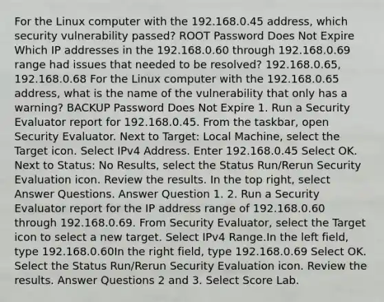 For the Linux computer with the 192.168.0.45 address, which security vulnerability passed? ROOT Password Does Not Expire Which IP addresses in the 192.168.0.60 through 192.168.0.69 range had issues that needed to be resolved? 192.168.0.65, 192.168.0.68 For the Linux computer with the 192.168.0.65 address, what is the name of the vulnerability that only has a warning? BACKUP Password Does Not Expire 1. Run a Security Evaluator report for 192.168.0.45. From the taskbar, open Security Evaluator. Next to Target: Local Machine, select the Target icon. Select IPv4 Address. Enter 192.168.0.45 Select OK. Next to Status: No Results, select the Status Run/Rerun Security Evaluation icon. Review the results. In the top right, select Answer Questions. Answer Question 1. 2. Run a Security Evaluator report for the IP address range of 192.168.0.60 through 192.168.0.69. From Security Evaluator, select the Target icon to select a new target. Select IPv4 Range.In the left field, type 192.168.0.60In the right field, type 192.168.0.69 Select OK. Select the Status Run/Rerun Security Evaluation icon. Review the results. Answer Questions 2 and 3. Select Score Lab.