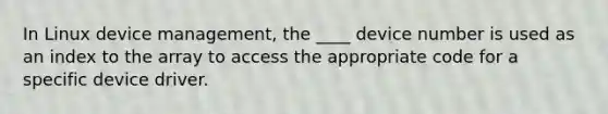 In Linux device management, the ____ device number is used as an index to the array to access the appropriate code for a specific device driver.