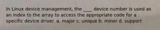 In Linux device management, the ____ device number is used as an index to the array to access the appropriate code for a specific device driver. a. major c. unique b. minor d. support