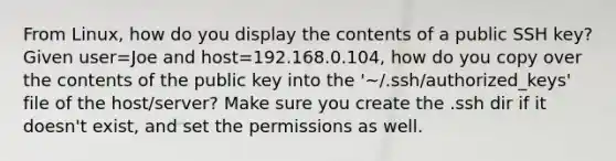 From Linux, how do you display the contents of a public SSH key? Given user=Joe and host=192.168.0.104, how do you copy over the contents of the public key into the '~/.ssh/authorized_keys' file of the host/server? Make sure you create the .ssh dir if it doesn't exist, and set the permissions as well.